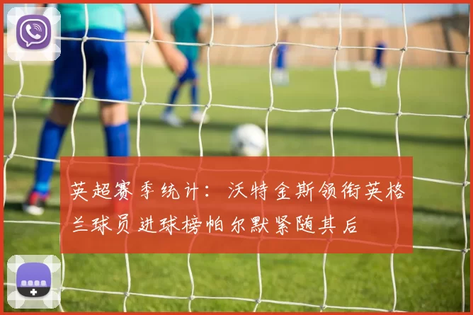 英超赛季统计：沃特金斯领衔英格兰球员进球榜帕尔默紧随其后