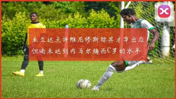 米兰达点评维尼修斯称其才华出众但尚未达到内马尔梅西C罗的水平