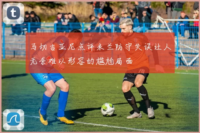 马切吉亚尼点评米兰防守失误让人无奈难以形容的尴尬局面