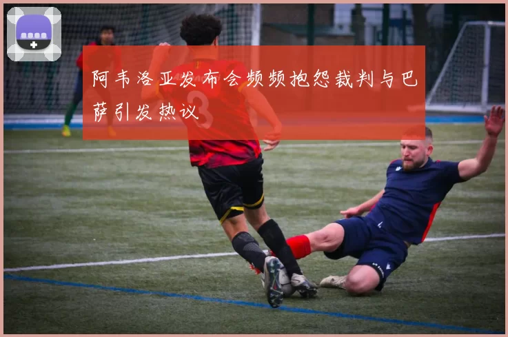 阿韦洛亚发布会频频抱怨裁判与巴萨引发热议