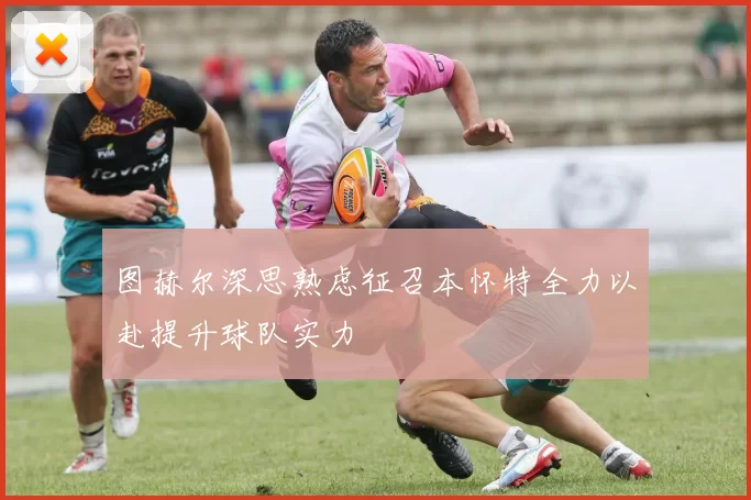 图赫尔深思熟虑征召本怀特全力以赴提升球队实力