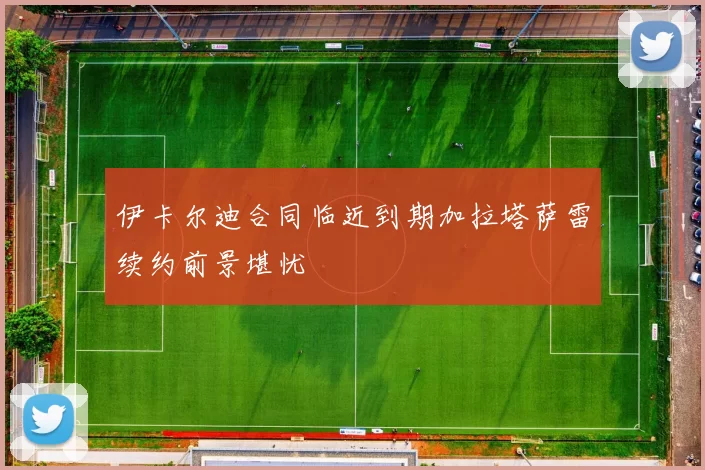 伊卡尔迪合同临近到期加拉塔萨雷续约前景堪忧