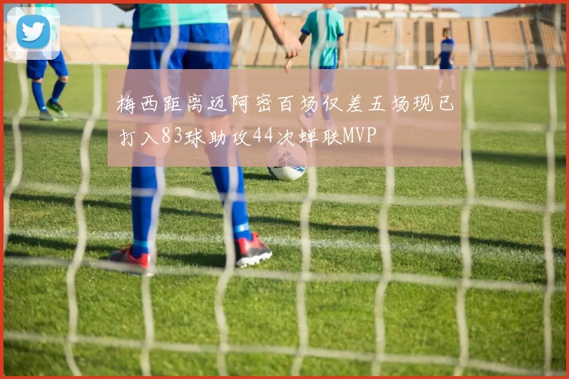 梅西距离迈阿密百场仅差五场现已打入83球助攻44次蝉联MVP