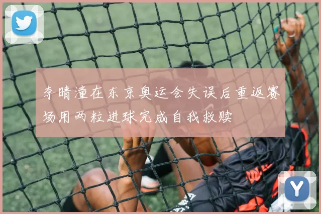 李晴潼在东京奥运会失误后重返赛场用两粒进球完成自我救赎