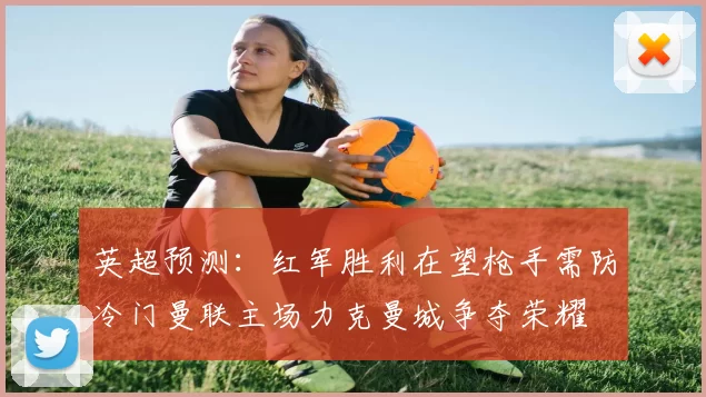 英超预测：红军胜利在望枪手需防冷门曼联主场力克曼城争夺荣耀