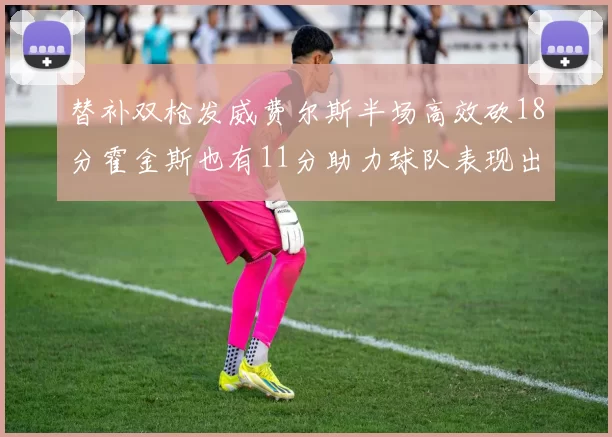 替补双枪发威费尔斯半场高效砍18分霍金斯也有11分助力球队表现出色