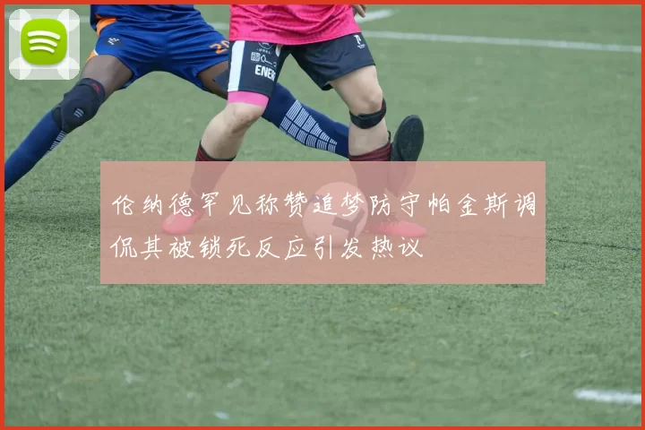 伦纳德罕见称赞追梦防守帕金斯调侃其被锁死反应引发热议