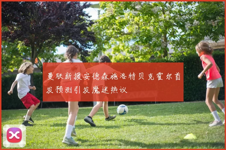 曼联新援安德森施洛特贝克霍尔首发预测引发魔迷热议