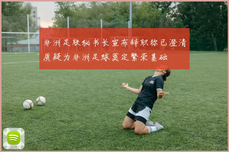 非洲足联秘书长宣布辞职称已澄清质疑为非洲足球奠定繁荣基础