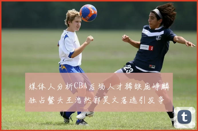 媒体人分析CBA后场人才稀缺庞峥麟独占鳌头王浩然郭昊文落选引发争议