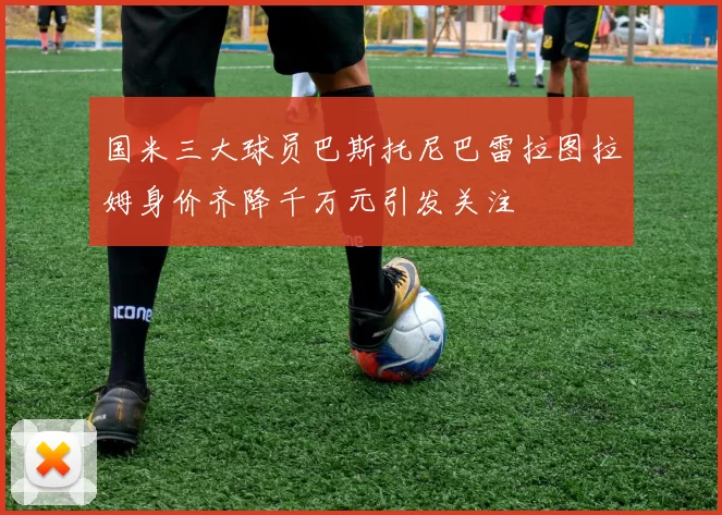 国米三大球员巴斯托尼巴雷拉图拉姆身价齐降千万元引发关注