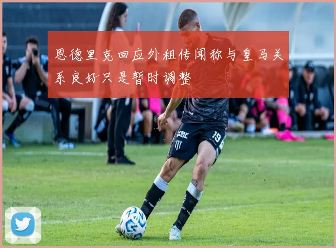 恩德里克回应外租传闻称与皇马关系良好只是暂时调整