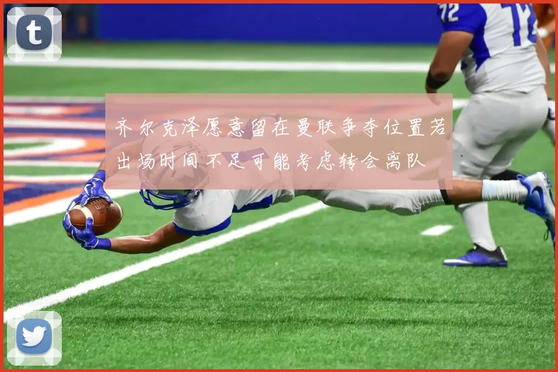 齐尔克泽愿意留在曼联争夺位置若出场时间不足可能考虑转会离队