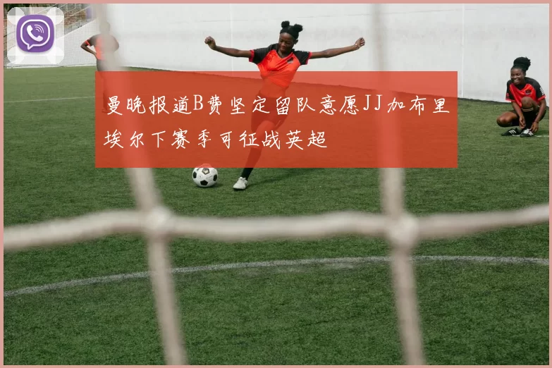 曼晚报道B费坚定留队意愿JJ加布里埃尔下赛季可征战英超