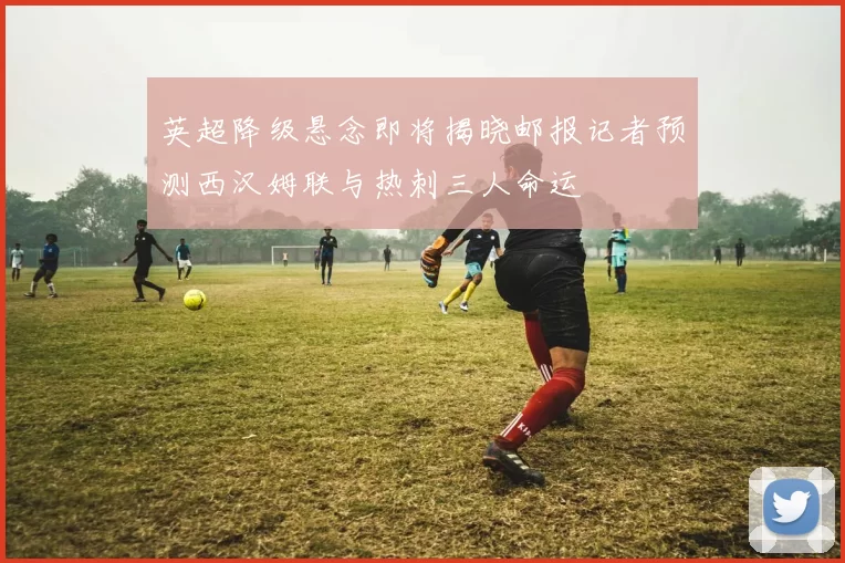 英超降级悬念即将揭晓邮报记者预测西汉姆联与热刺三人命运