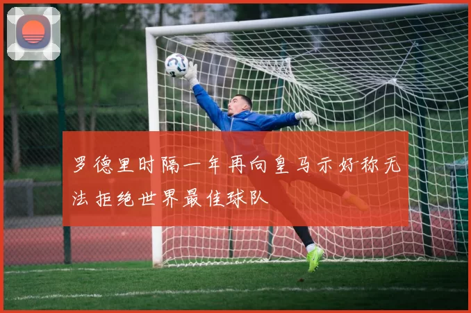 罗德里时隔一年再向皇马示好称无法拒绝世界最佳球队