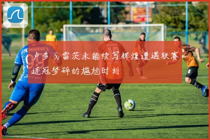 卢多戈雷茨未能续写辉煌遭遇联赛连冠梦碎的尴尬时刻