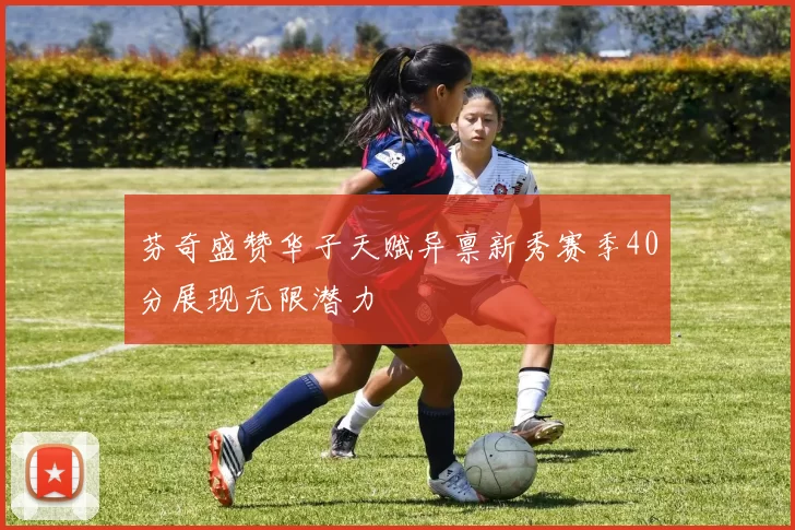 芬奇盛赞华子天赋异禀新秀赛季40分展现无限潜力