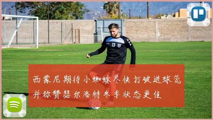 西蒙尼期待小蜘蛛尽快打破进球荒并称赞瑟尔洛特冬季状态更佳