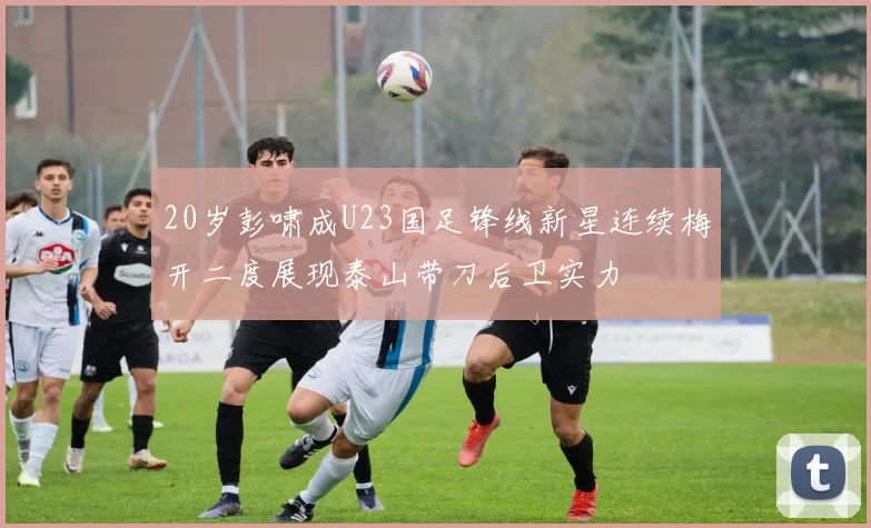 20岁彭啸成U23国足锋线新星连续梅开二度展现泰山带刀后卫实力