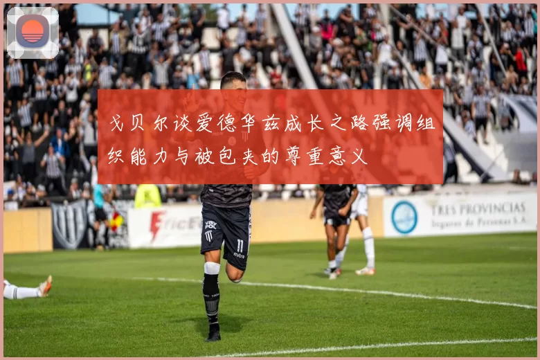 戈贝尔谈爱德华兹成长之路强调组织能力与被包夹的尊重意义