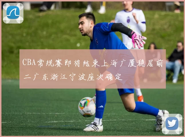 CBA常规赛即将结束上海广厦稳居前二广东浙江宁波座次确定