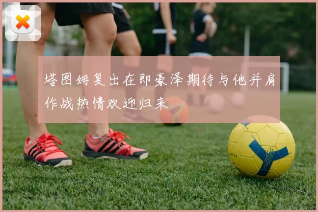塔图姆复出在即豪泽期待与他并肩作战热情欢迎归来