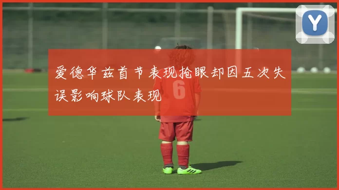 爱德华兹首节表现抢眼却因五次失误影响球队表现
