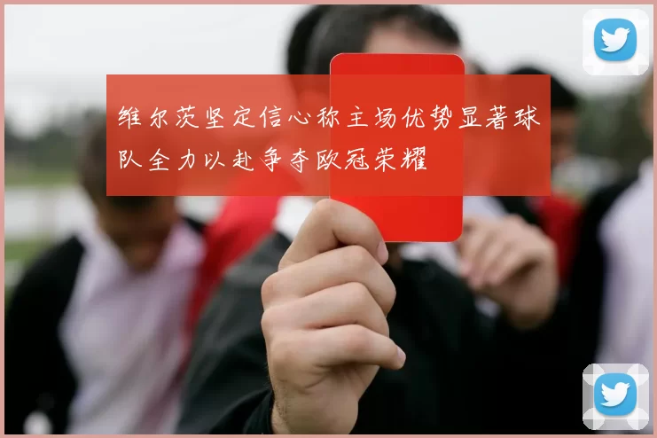 维尔茨坚定信心称主场优势显著球队全力以赴争夺欧冠荣耀