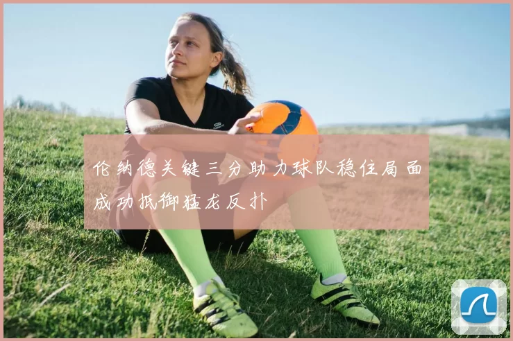 伦纳德关键三分助力球队稳住局面成功抵御猛龙反扑