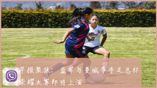早报聚焦：蓝军与曼城争夺足总杯荣耀决赛即将上演