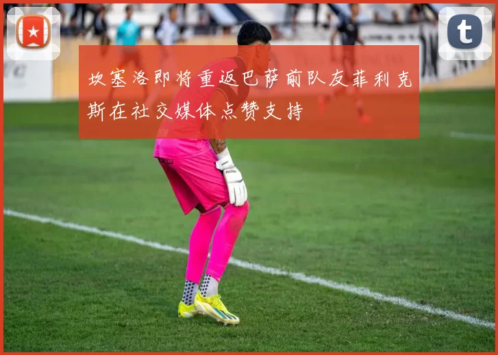 坎塞洛即将重返巴萨前队友菲利克斯在社交媒体点赞支持