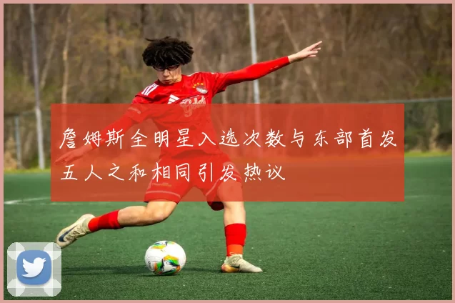 詹姆斯全明星入选次数与东部首发五人之和相同引发热议