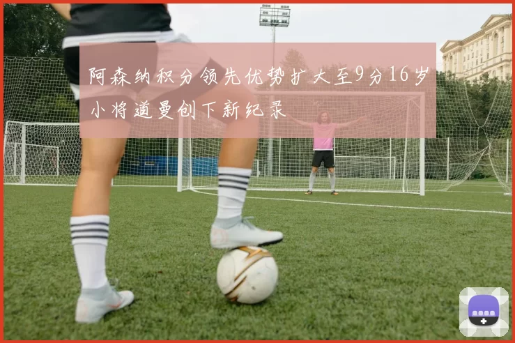 阿森纳积分领先优势扩大至9分16岁小将道曼创下新纪录