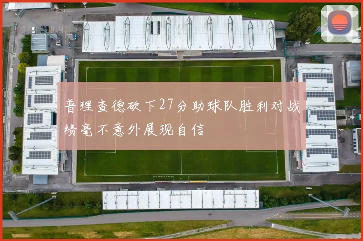 普理查德砍下27分助球队胜利对战绩毫不意外展现自信