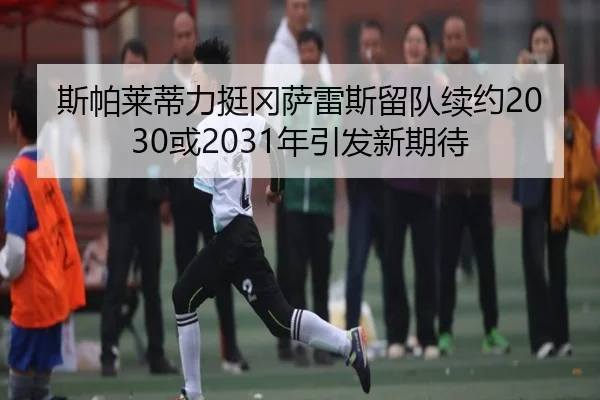 斯帕莱蒂力挺冈萨雷斯留队续约2030或2031年引发新期待